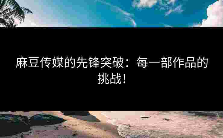 麻豆传媒的先锋突破：每一部作品的挑战！