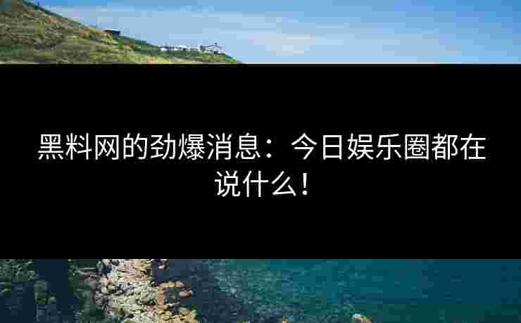 黑料网的劲爆消息：今日娱乐圈都在说什么！