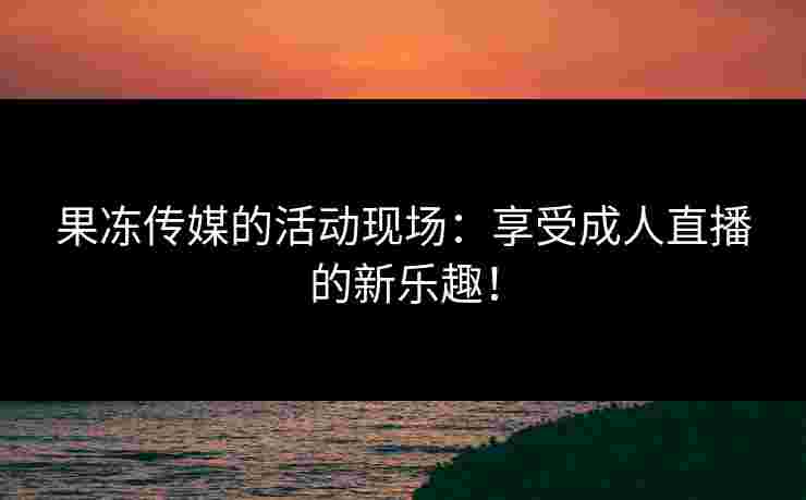 果冻传媒的活动现场：享受成人直播的新乐趣！