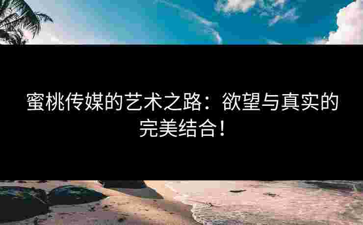 蜜桃传媒的艺术之路：欲望与真实的完美结合！
