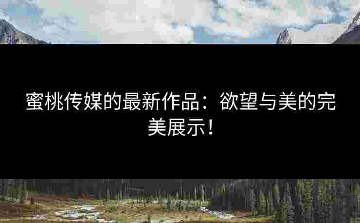蜜桃传媒的最新作品：欲望与美的完美展示！