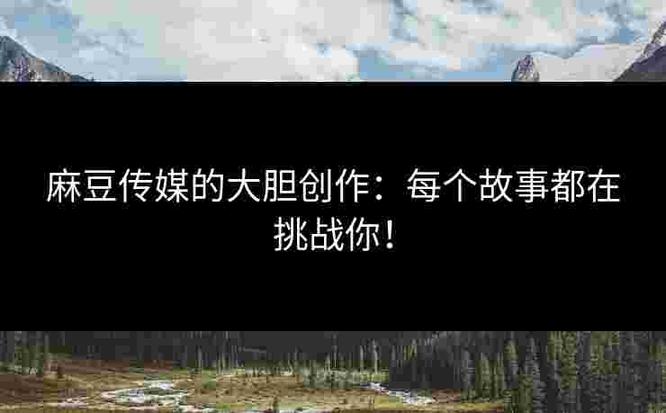 麻豆传媒的大胆创作：每个故事都在挑战你！