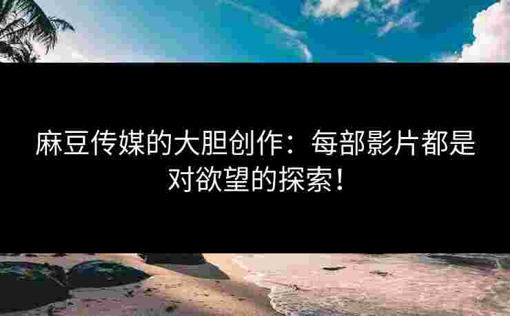 麻豆传媒的大胆创作：每部影片都是对欲望的探索！