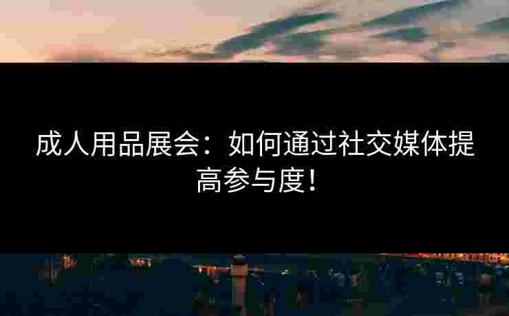 成人用品展会:如何通过社交媒体提高参与度!