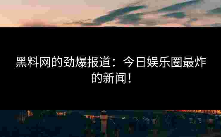 黑料网的劲爆报道:今日娱乐圈最炸的新闻!