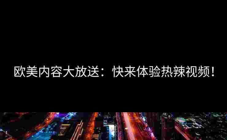 欧美内容大放送：快来体验热辣视频！