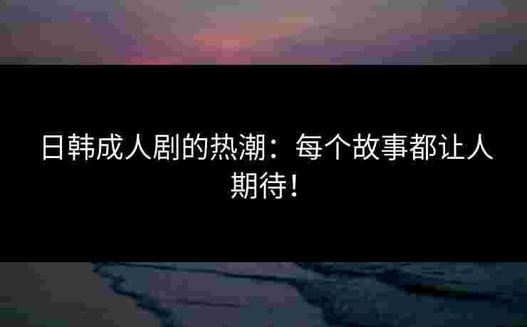 日韩成人剧的热潮：每个故事都让人期待！