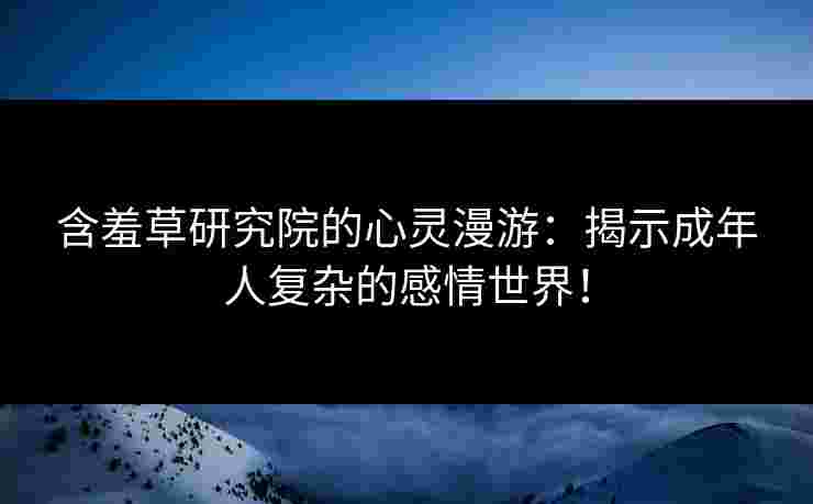 含羞草研究院的心灵漫游：揭示成年人复杂的感情世界！