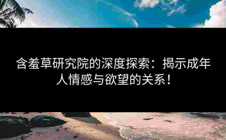 含羞草研究院的深度探索：揭示成年人情感与欲望的关系！