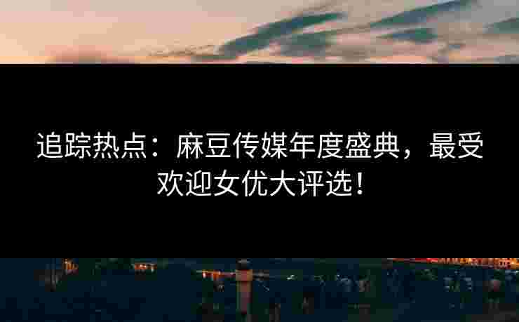 追踪热点：麻豆传媒年度盛典，最受欢迎女优大评选！