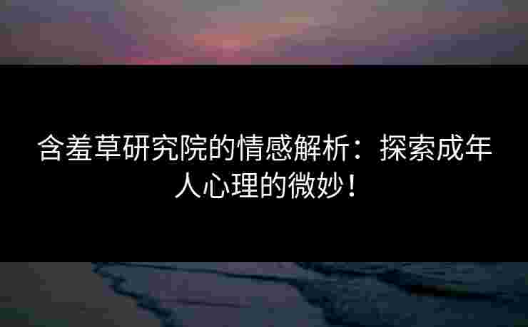 含羞草研究院的情感解析：探索成年人心理的微妙！