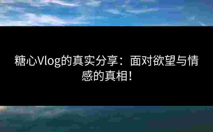 糖心Vlog的真实分享：面对欲望与情感的真相！