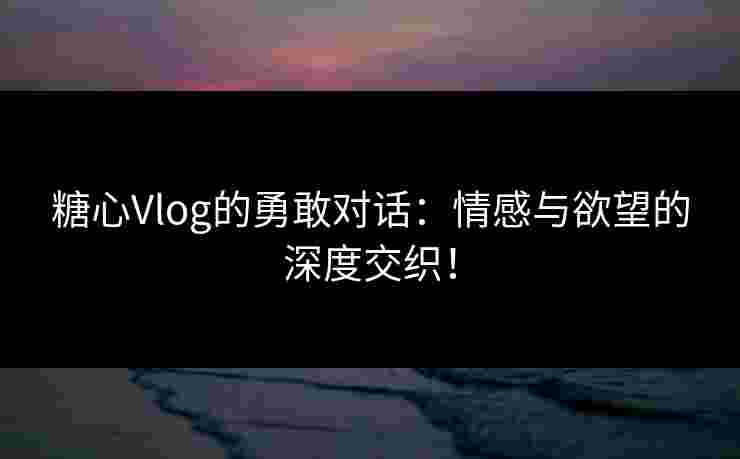 糖心Vlog的勇敢对话：情感与欲望的深度交织！