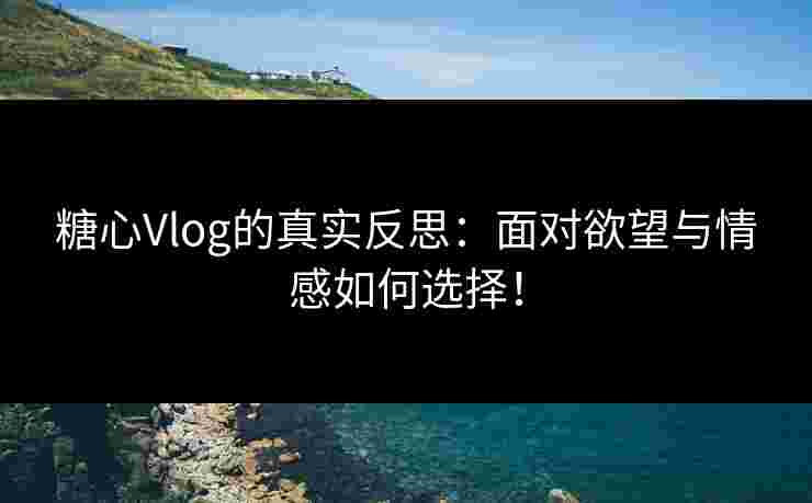 糖心Vlog的真实反思：面对欲望与情感如何选择！