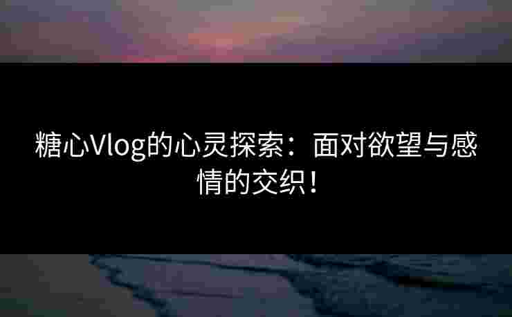 糖心Vlog的心灵探索：面对欲望与感情的交织！