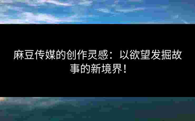 麻豆传媒的创作灵感：以欲望发掘故事的新境界！