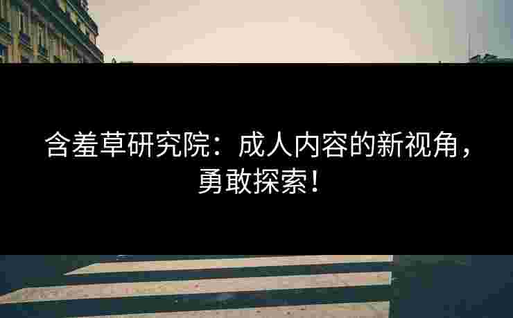 含羞草研究院：成人内容的新视角，勇敢探索！