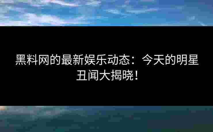黑料网的最新娱乐动态：今天的明星丑闻大揭晓！