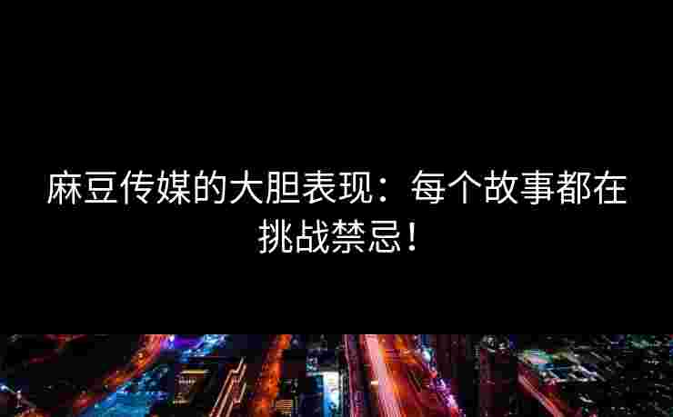 麻豆传媒的大胆表现：每个故事都在挑战禁忌！