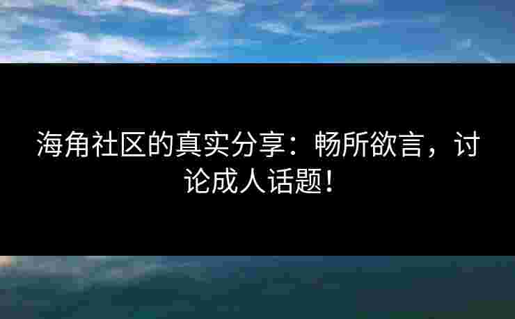 海角社区的真实分享：畅所欲言，讨论成人话题！