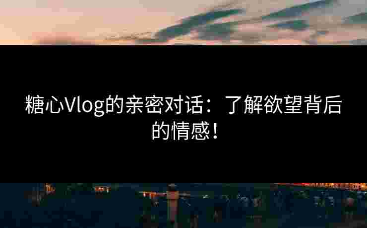 糖心Vlog的亲密对话：了解欲望背后的情感！