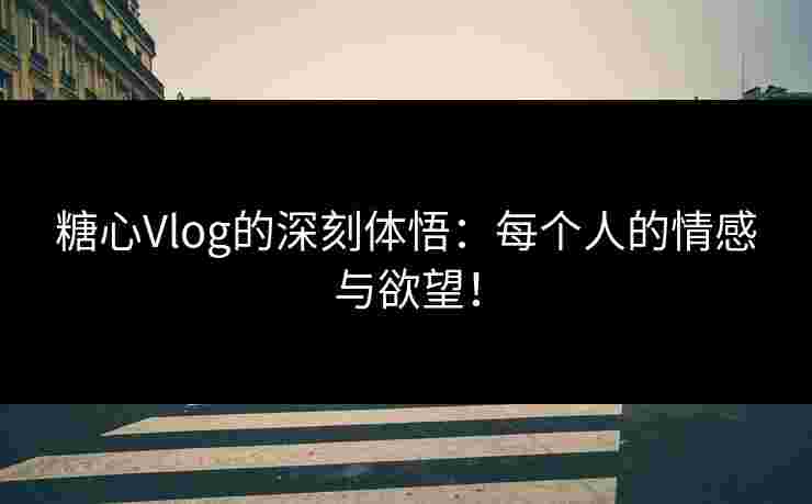 糖心Vlog的深刻体悟：每个人的情感与欲望！