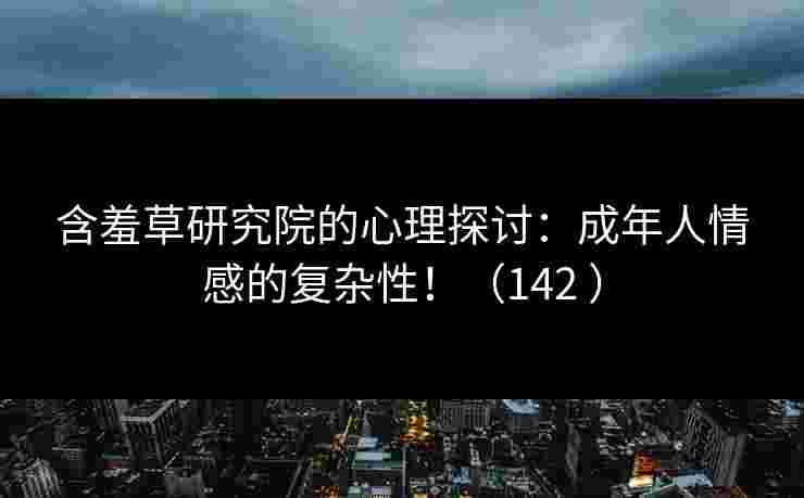 含羞草研究院的心理探讨：成年人情感的复杂性！（142 ）