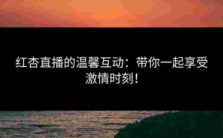 红杏直播的温馨互动：带你一起享受激情时刻！