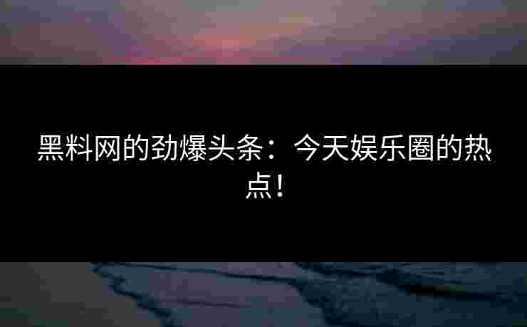 黑料网的劲爆头条：今天娱乐圈的热点！