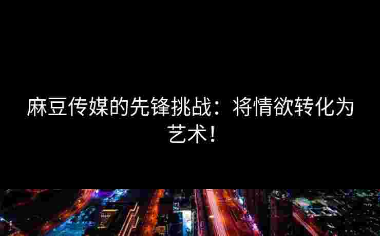 麻豆传媒的先锋挑战：将情欲转化为艺术！
