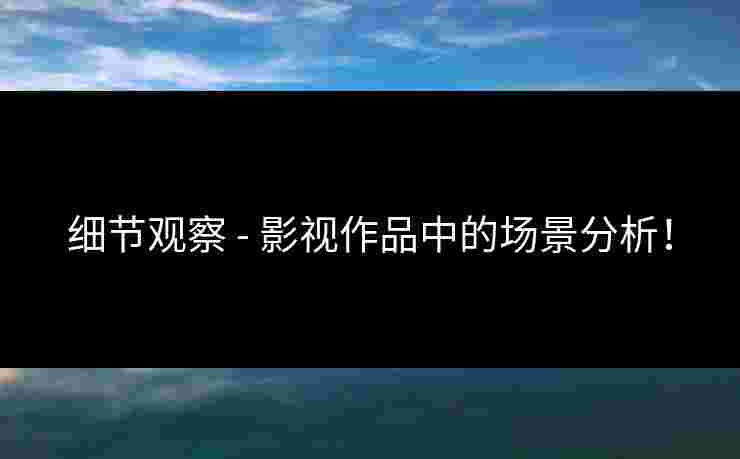 细节观察 - 影视作品中的场景分析！