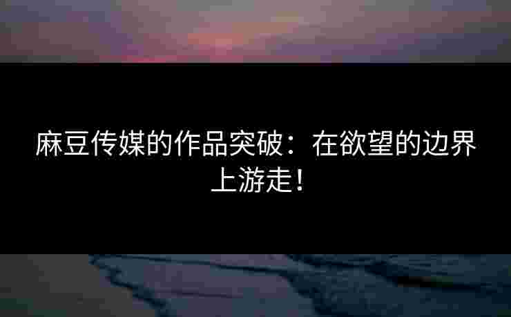 麻豆传媒的作品突破：在欲望的边界上游走！
