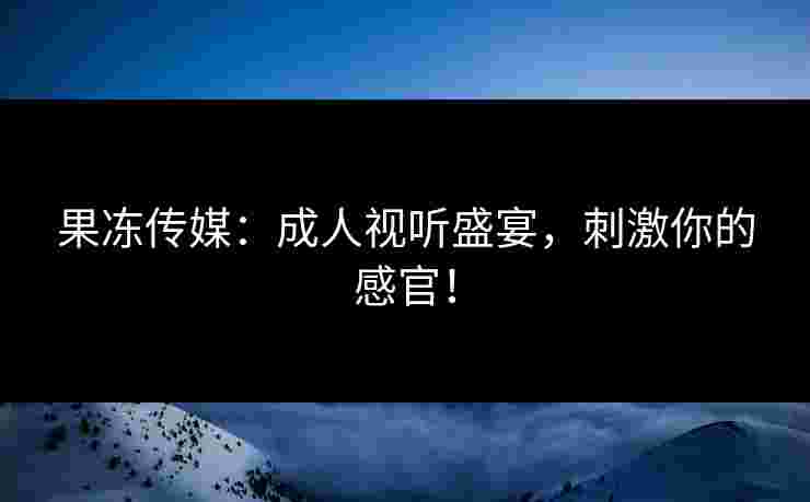 果冻传媒：成人视听盛宴，刺激你的感官！