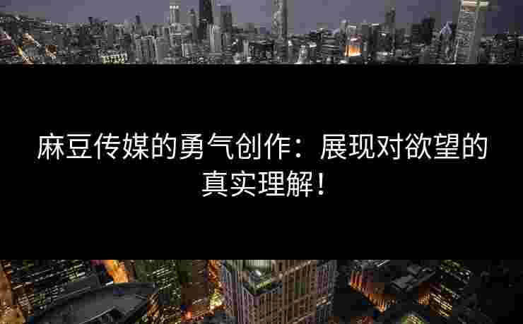 麻豆传媒的勇气创作：展现对欲望的真实理解！
