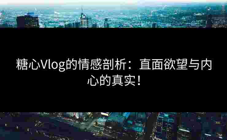 糖心Vlog的情感剖析：直面欲望与内心的真实！