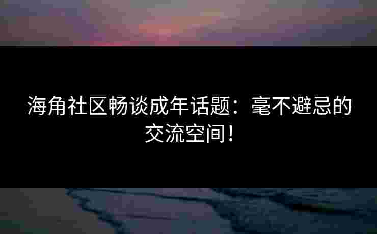 海角社区畅谈成年话题：毫不避忌的交流空间！