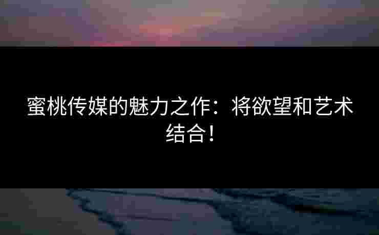蜜桃传媒的魅力之作：将欲望和艺术结合！