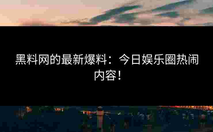 黑料网的最新爆料：今日娱乐圈热闹内容！