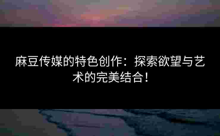 麻豆传媒的特色创作：探索欲望与艺术的完美结合！