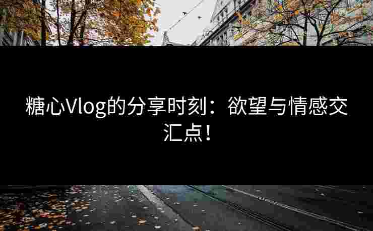 糖心Vlog的分享时刻：欲望与情感交汇点！