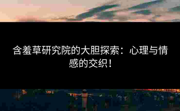 含羞草研究院的大胆探索：心理与情感的交织！