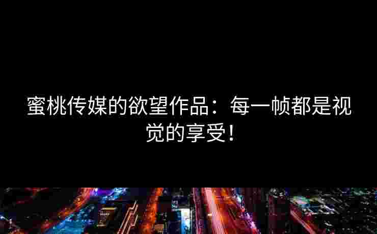 蜜桃传媒的欲望作品：每一帧都是视觉的享受！