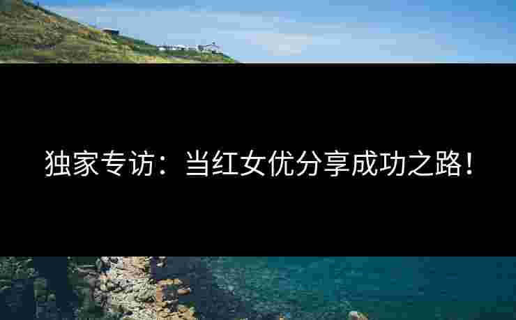 独家专访：当红女优分享成功之路！