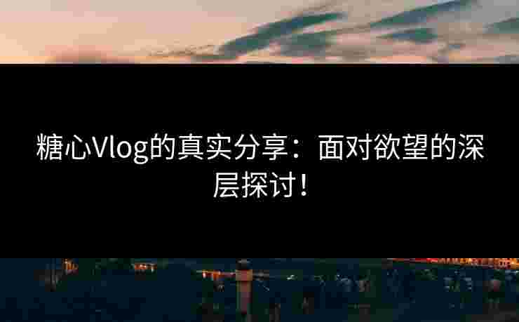 糖心Vlog的真实分享：面对欲望的深层探讨！