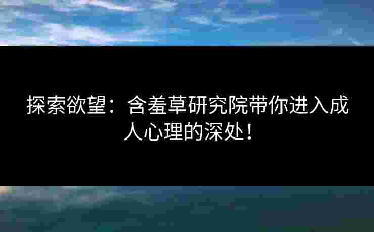 探索欲望：含羞草研究院带你进入成人心理的深处！